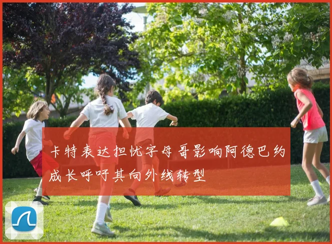 卡特表达担忧字母哥影响阿德巴约成长呼吁其向外线转型