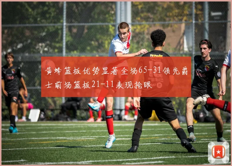 黄蜂篮板优势显著全场65-31领先爵士前场篮板21-11表现抢眼