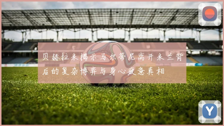 贝赫拉米揭示马尔蒂尼离开米兰背后的复杂博弈与身心疲惫真相