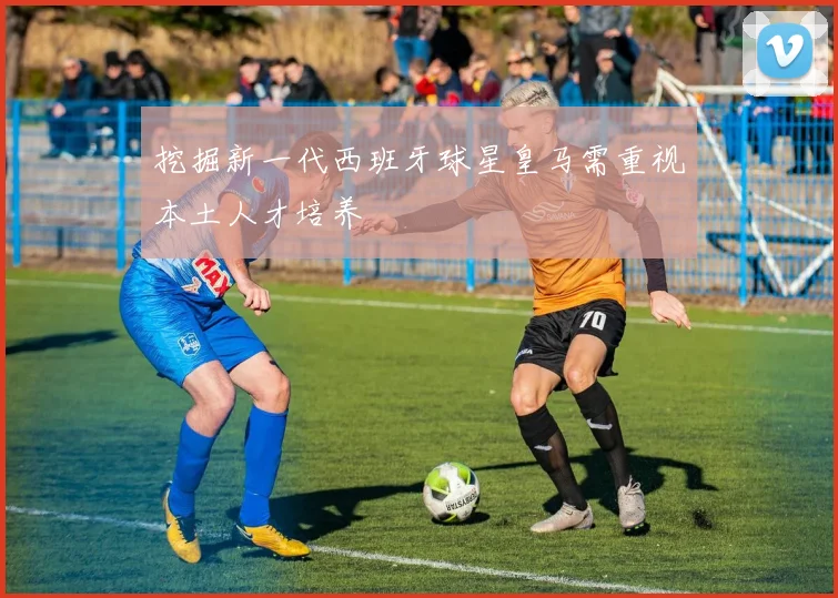 挖掘新一代西班牙球星皇马需重视本土人才培养
