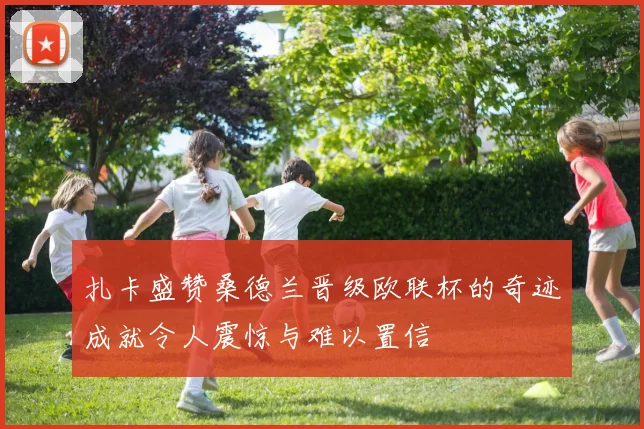 扎卡盛赞桑德兰晋级欧联杯的奇迹成就令人震惊与难以置信
