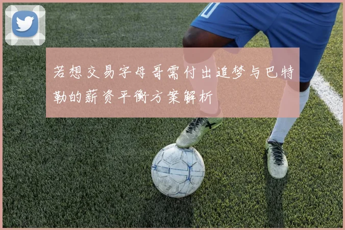 若想交易字母哥需付出追梦与巴特勒的薪资平衡方案解析