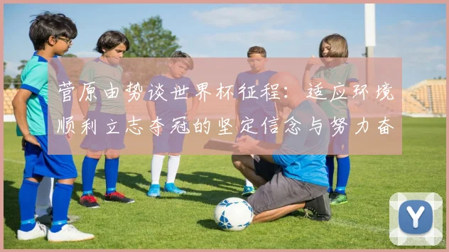 菅原由势谈世界杯征程：适应环境顺利立志夺冠的坚定信念与努力奋斗