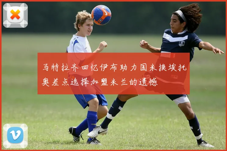 马特拉齐回忆伊布助力国米换埃托奥差点选择加盟米兰的遗憾