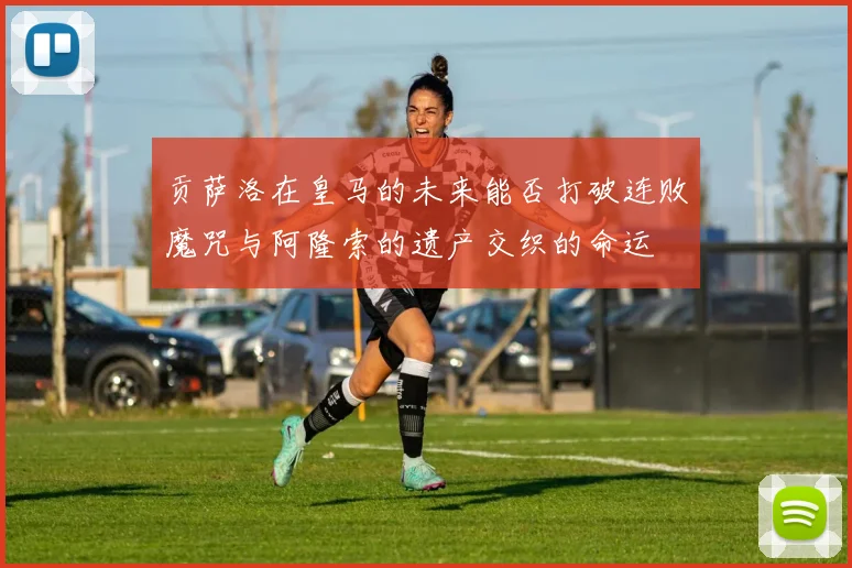 贡萨洛在皇马的未来能否打破连败魔咒与阿隆索的遗产交织的命运