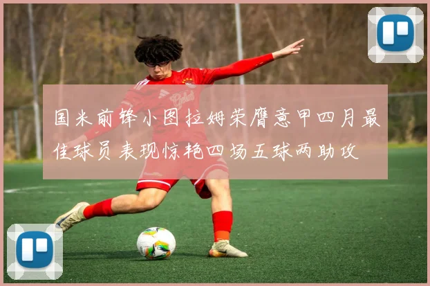 国米前锋小图拉姆荣膺意甲四月最佳球员表现惊艳四场五球两助攻