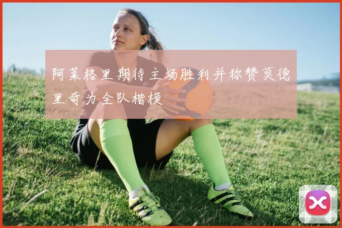 阿莱格里期待主场胜利并称赞莫德里奇为全队楷模