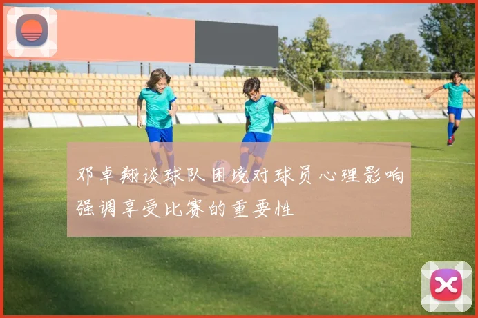 邓卓翔谈球队困境对球员心理影响强调享受比赛的重要性