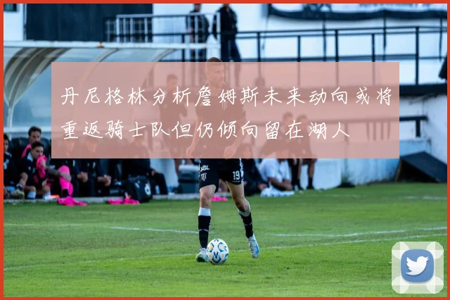 丹尼格林分析詹姆斯未来动向或将重返骑士队但仍倾向留在湖人