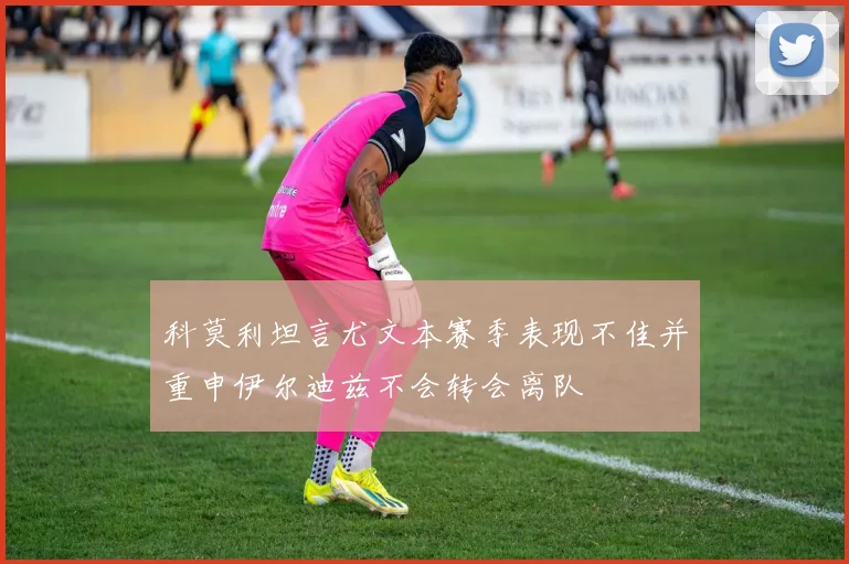 科莫利坦言尤文本赛季表现不佳并重申伊尔迪兹不会转会离队