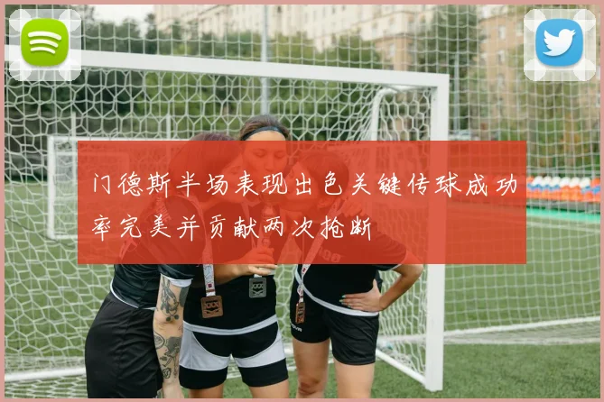 门德斯半场表现出色关键传球成功率完美并贡献两次抢断