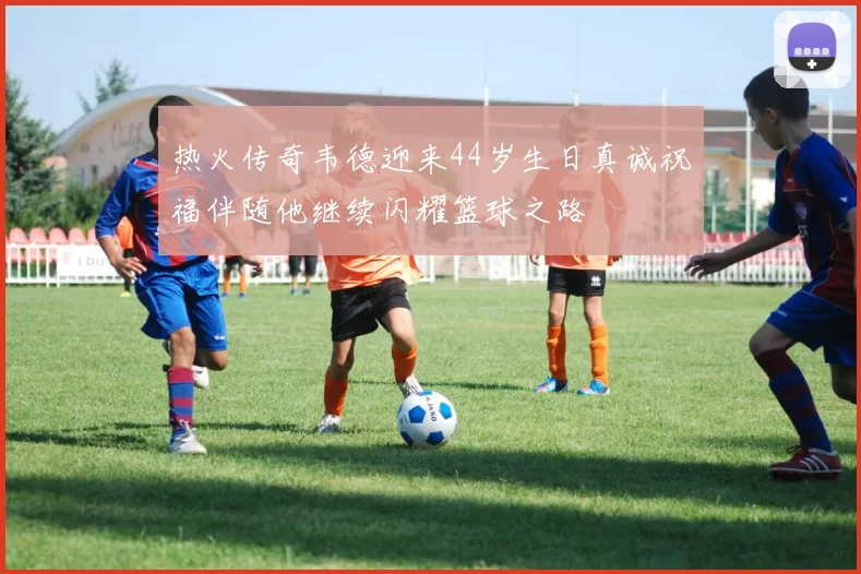 热火传奇韦德迎来44岁生日真诚祝福伴随他继续闪耀篮球之路
