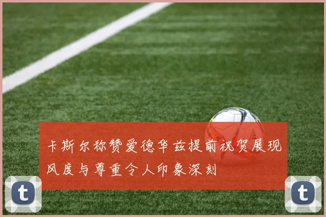卡斯尔称赞爱德华兹提前祝贺展现风度与尊重令人印象深刻