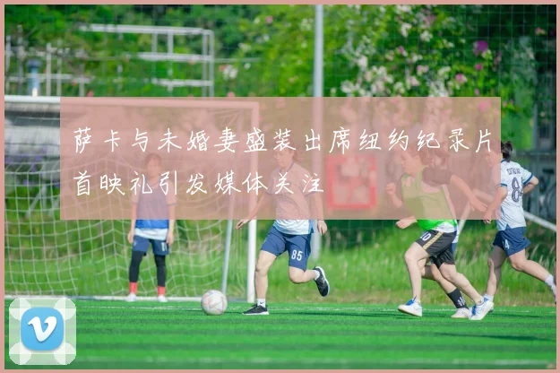 萨卡与未婚妻盛装出席纽约纪录片首映礼引发媒体关注